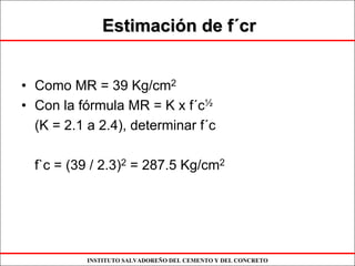 INSTITUTO SALVADOREÑO DEL CEMENTO Y DEL CONCRETO
EstimaciEstimacióón de fn de f´´crcr
• Como MR = 39 Kg/cm2
• Con la fórmula MR = K x f´c½
(K = 2.1 a 2.4), determinar f´c
f`c = (39 / 2.3)2 = 287.5 Kg/cm2
 
