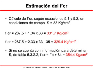 INSTITUTO SALVADOREÑO DEL CEMENTO Y DEL CONCRETO
EstimaciEstimacióón del fn del f´´crcr
• Cálculo de f´cr, según ecuaciones 5.1 y 5.2, en
condiciones de campo S = 33 Kg/cm2
f´cr = 287.5 + 1.34 x 33 = 331.7 Kg/cm2
f´cr = 287.5 + 2.33 x 33 - 35 = 329.4 Kg/cm2
• Si no se cuenta con información para determinar
S, de tabla 5.3.2.2, f´cr = f´c + 84 = 354.4 Kg/cm2
 