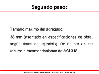 INSTITUTO SALVADOREÑO DEL CEMENTO Y DEL CONCRETO
Segundo paso:Segundo paso:
Tamaño máximo del agregado:
38 mm (asentado en especificaciones de obra,
según datos del ejercicio). De no ser así se
recurre a recomendaciones de ACI 318.
 