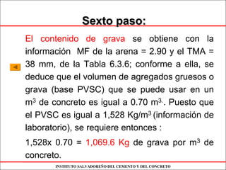 INSTITUTO SALVADOREÑO DEL CEMENTO Y DEL CONCRETO
Sexto paso:Sexto paso:
El contenido de grava se obtiene con la
información MF de la arena = 2.90 y el TMA =
38 mm, de la Tabla 6.3.6; conforme a ella, se
deduce que el volumen de agregados gruesos o
grava (base PVSC) que se puede usar en un
m3 de concreto es igual a 0.70 m3.. Puesto que
el PVSC es igual a 1,528 Kg/m3 (información de
laboratorio), se requiere entonces :
1,528x 0.70 = 1,069.6 Kg de grava por m3 de
concreto.
 