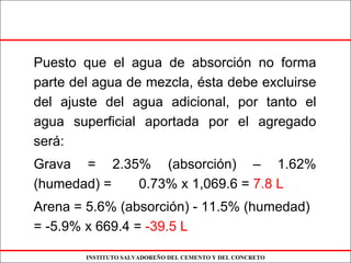 INSTITUTO SALVADOREÑO DEL CEMENTO Y DEL CONCRETO
Puesto que el agua de absorción no forma
parte del agua de mezcla, ésta debe excluirse
del ajuste del agua adicional, por tanto el
agua superficial aportada por el agregado
será:
Grava = 2.35% (absorción) – 1.62%
(humedad) = 0.73% x 1,069.6 = 7.8 L
Arena = 5.6% (absorción) - 11.5% (humedad)
= -5.9% x 669.4 = -39.5 L
 