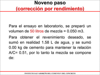 INSTITUTO SALVADOREÑO DEL CEMENTO Y DEL CONCRETO
Noveno pasoNoveno paso
(correcci(correccióón por rendimiento)n por rendimiento)
Para el ensayo en laboratorio, se preparó un
volumen de 50 litros de mezcla = 0.050 m3.
Para obtener el revenimiento deseado, se
sumó en realidad 1.58 L de agua, y se sumó
0.00 kg de cemento para mantener la relación
A/C= 0.51, por lo tanto la mezcla se compone
de:
 