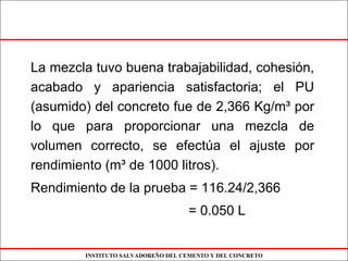 INSTITUTO SALVADOREÑO DEL CEMENTO Y DEL CONCRETO
La mezcla tuvo buena trabajabilidad, cohesión,
acabado y apariencia satisfactoria; el PU
(asumido) del concreto fue de 2,366 Kg/m³ por
lo que para proporcionar una mezcla de
volumen correcto, se efectúa el ajuste por
rendimiento (m³ de 1000 litros).
Rendimiento de la prueba = 116.24/2,366
= 0.050 L
 