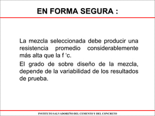 INSTITUTO SALVADOREÑO DEL CEMENTO Y DEL CONCRETO
EN FORMA SEGURA :EN FORMA SEGURA :
La mezcla seleccionada debe producir una
resistencia promedio considerablemente
más alta que la f ‘c.
El grado de sobre diseño de la mezcla,
depende de la variabilidad de los resultados
de prueba.
 