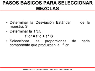 INSTITUTO SALVADOREÑO DEL CEMENTO Y DEL CONCRETO
PASOS BASICOS PARA SELECCIONARPASOS BASICOS PARA SELECCIONAR
MEZCLASMEZCLAS
• Determinar la Desviación Estándar de la
muestra, S
• Determinar la f ‘cr.
f ‘cr = f ‘c + t * S
• Seleccionar las proporciones de cada
componente que produzcan la f ‘cr .
 