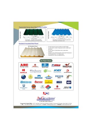 Corporate & Head Ofce : 207, 2nd Floor, Usha Kiran Building, Azadpur Commercial Complex, New Delhi-110 033
• Ph. : +91-9871672548, +91-11-64731224 • E-mail : info@acigroups.com • Website : www.acigroups.com
An ISO 9001:2008 Certied Co.
Our Major Clients
Cover width 1020 mm
250±5
Total width 1060 mm
30
• •Economical Excellent Design Flexibilty
• Easy Water Shredding due to 250mm pitch
ACIRibProle
930mm Cover width
186
Total width 1006 mm
32±1
44
• Strongest for long span horizontal applications
Takes static and dynamic load•
ACICladProle
ACI Sandwich Panel • Provides head and sound insulation and light weight.
• Its outer sheet is made of trapezoidal colours coated steel /
aluminium.
• Its inner sheet is of plan/ribbed colour coated steel /
aluminium.
• Insulation used is EPS (Expanded & Extruded Polustyrene) /
Fire Retardant EPS / Puf / Mineral Wool.
• Thickness 50 to 150 mm & Width 950 mm.
®
Trapezoidal Screw down Roof & Wall Proles
Sandwich Insulated Roof Panel
 
