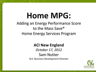 Home MPG:
Adding an Energy Performance Score
         to the Mass Save®
  Home Energy Services Program

         ACI New England
           October 17, 2012
              Sam Nutter
      N.E. Business Development Director
 