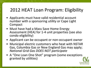 2012 HEAT Loan Program: Eligibility
• Applicants must have valid residential account
  number with a sponsoring utility or Cape Light
  Compact
• Must have had a Mass Save Home Energy
  Assessment (HEA) for 1-4 unit properties (see also
  condo eligibility)
• Applicant can be occupant or non-occupant owner
• Municipal electric customers who heat with NSTAR
  Gas, Columbia Gas or New England Gas may apply;
  National Grid Gas DOES NOT participate
• A “One Loan One Shot” program (some exceptions
  granted by utilities)
 