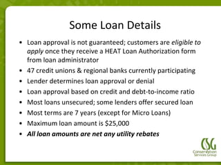 Some Loan Details
• Loan approval is not guaranteed; customers are eligible to
  apply once they receive a HEAT Loan Authorization form
  from loan administrator
• 47 credit unions & regional banks currently participating
• Lender determines loan approval or denial
• Loan approval based on credit and debt-to-income ratio
• Most loans unsecured; some lenders offer secured loan
• Most terms are 7 years (except for Micro Loans)
• Maximum loan amount is $25,000
• All loan amounts are net any utility rebates
 