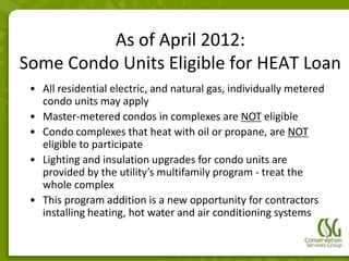 As of April 2012:
Some Condo Units Eligible for HEAT Loan
 • All residential electric, and natural gas, individually metered
   condo units may apply
 • Master-metered condos in complexes are NOT eligible
 • Condo complexes that heat with oil or propane, are NOT
   eligible to participate
 • Lighting and insulation upgrades for condo units are
   provided by the utility’s multifamily program - treat the
   whole complex
 • This program addition is a new opportunity for contractors
   installing heating, hot water and air conditioning systems
 