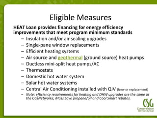 Eligible Measures
HEAT Loan provides financing for energy efficiency
improvements that meet program minimum standards
   – Insulation and/or air sealing upgrades
   – Single-pane window replacements
   – Efficient heating systems
   – Air source and geothermal (ground source) heat pumps
   – Ductless mini-split heat pumps/AC
   – Thermostats
   – Domestic hot water system
   – Solar hot water systems
   – Central Air Conditioning installed with QIV (New or replacement)
    – Note: efficiency requirements for heating and DHW upgrades are the same as
      the GasNetworks, Mass Save propane/oil and Cool Smart rebates.
 