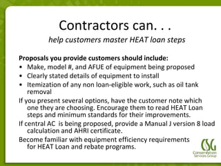 Contractors can. . .
         help customers master HEAT loan steps

Proposals you provide customers should include:
• Make, model #, and AFUE of equipment being proposed
• Clearly stated details of equipment to install
• Itemization of any non loan-eligible work, such as oil tank
    removal
If you present several options, have the customer note which
    one they are choosing. Encourage them to read HEAT Loan
    steps and minimum standards for their improvements.
If central AC is being proposed, provide a Manual J version 8 load
    calculation and AHRI certificate.
Become familiar with equipment efficiency requirements
    for HEAT Loan and rebate programs.
 