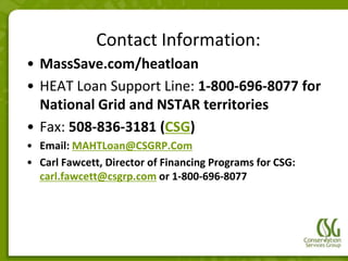 Contact Information:
• MassSave.com/heatloan
• HEAT Loan Support Line: 1-800-696-8077 for
  National Grid and NSTAR territories
• Fax: 508-836-3181 (CSG)
• Email: MAHTLoan@CSGRP.Com
• Carl Fawcett, Director of Financing Programs for CSG:
  carl.fawcett@csgrp.com or 1-800-696-8077
 