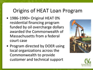 Origins of HEAT Loan Program
• 1986-1990+ Original HEAT 0%
  residential financing program
  funded by oil overcharge dollars
  awarded the Commonwealth of
  Massachusetts from a federal
  court case
• Program directed by DOER using
  local organizations across the
  Commonwealth to provide
  customer and technical support
 