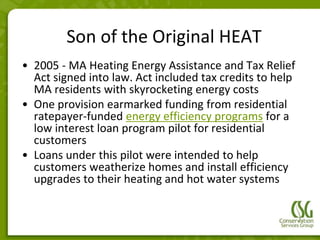 Son of the Original HEAT
• 2005 - MA Heating Energy Assistance and Tax Relief
  Act signed into law. Act included tax credits to help
  MA residents with skyrocketing energy costs
• One provision earmarked funding from residential
  ratepayer-funded energy efficiency programs for a
  low interest loan program pilot for residential
  customers
• Loans under this pilot were intended to help
  customers weatherize homes and install efficiency
  upgrades to their heating and hot water systems
 