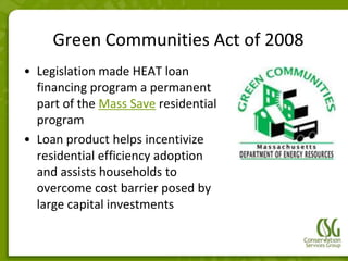 Green Communities Act of 2008
• Legislation made HEAT loan
  financing program a permanent
  part of the Mass Save residential
  program
• Loan product helps incentivize
  residential efficiency adoption
  and assists households to
  overcome cost barrier posed by
  large capital investments
 