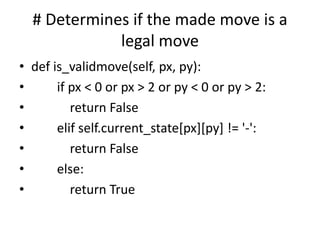# Determines if the made move is a
legal move
• def is_validmove(self, px, py):
• if px < 0 or px > 2 or py < 0 or py > 2:
• return False
• elif self.current_state[px][py] != '-':
• return False
• else:
• return True
 