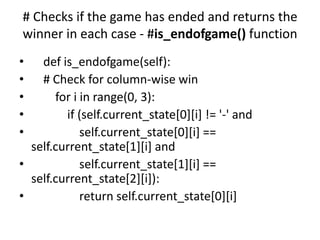 # Checks if the game has ended and returns the
winner in each case - #is_endofgame() function
• def is_endofgame(self):
• # Check for column-wise win
• for i in range(0, 3):
• if (self.current_state[0][i] != '-' and
• self.current_state[0][i] ==
self.current_state[1][i] and
• self.current_state[1][i] ==
self.current_state[2][i]):
• return self.current_state[0][i]
 
