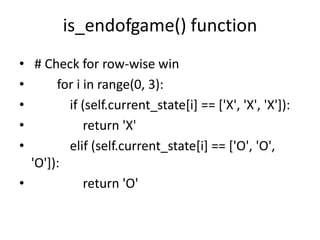 is_endofgame() function
• # Check for row-wise win
• for i in range(0, 3):
• if (self.current_state[i] == ['X', 'X', 'X']):
• return 'X'
• elif (self.current_state[i] == ['O', 'O',
'O']):
• return 'O'
 