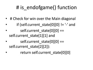 # is_endofgame() function
• # Check for win over the Main diagonal
• if (self.current_state[0][0] != '-' and
• self.current_state[0][0] ==
self.current_state[1][1] and
• self.current_state[0][0] ==
self.current_state[2][2]):
• return self.current_state[0][0]
 