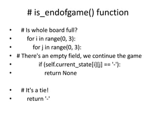 # is_endofgame() function
• # Is whole board full?
• for i in range(0, 3):
• for j in range(0, 3):
• # There's an empty field, we continue the game
• if (self.current_state[i][j] == '-'):
• return None
• # It's a tie!
• return '-'
 
