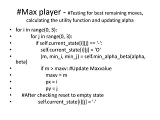 #Max player - #Testing for best remaining moves,
calculating the utility function and updating alpha
• for i in range(0, 3):
• for j in range(0, 3):
• if self.current_state[i][j] == '-':
• self.current_state[i][j] = 'O'
• (m, min_i, min_j) = self.min_alpha_beta(alpha,
beta)
• if m > maxv: #Update Maxvalue
• maxv = m
• px = i
• py = j
• #After checking reset to empty state
• self.current_state[i][j] = '-'
 