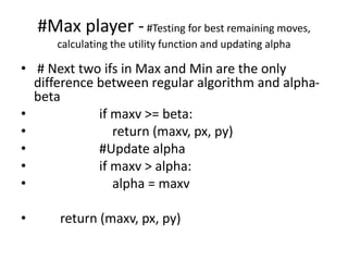 #Max player -#Testing for best remaining moves,
calculating the utility function and updating alpha
• # Next two ifs in Max and Min are the only
difference between regular algorithm and alpha-
beta
• if maxv >= beta:
• return (maxv, px, py)
• #Update alpha
• if maxv > alpha:
• alpha = maxv
• return (maxv, px, py)
 