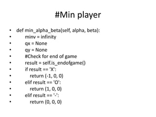 #Min player
• def min_alpha_beta(self, alpha, beta):
• minv = infinity
• qx = None
• qy = None
• #Check for end of game
• result = self.is_endofgame()
• if result == 'X':
• return (-1, 0, 0)
• elif result == 'O':
• return (1, 0, 0)
• elif result == '-':
• return (0, 0, 0)
 