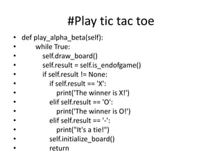 #Play tic tac toe
• def play_alpha_beta(self):
• while True:
• self.draw_board()
• self.result = self.is_endofgame()
• if self.result != None:
• if self.result == 'X':
• print('The winner is X!')
• elif self.result == 'O':
• print('The winner is O!')
• elif self.result == '-':
• print("It's a tie!")
• self.initialize_board()
• return
 
