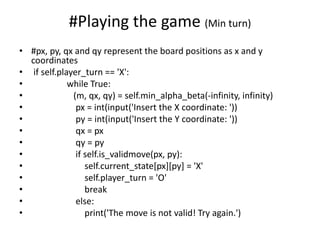#Playing the game (Min turn)
• #px, py, qx and qy represent the board positions as x and y
coordinates
• if self.player_turn == 'X':
• while True:
• (m, qx, qy) = self.min_alpha_beta(-infinity, infinity)
• px = int(input('Insert the X coordinate: '))
• py = int(input('Insert the Y coordinate: '))
• qx = px
• qy = py
• if self.is_validmove(px, py):
• self.current_state[px][py] = 'X'
• self.player_turn = 'O'
• break
• else:
• print('The move is not valid! Try again.')
 