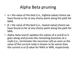 Alpha Beta pruning
• α = the value of the best (i.e., highest-value) choice we
have found so far at any choice point along the path for
MAX.
• β = the value of the best (i.e., lowest-value) choice we
have found so far at any choice point along the path for
MIN.
• Alpha–beta search updates the values of α and β as it
goes along and prunes the remaining branches at a
node (i.e., terminates the recursive call) as soon as the
value of the current node is known to be worse than
the current α or β value for MAX or MIN, respectively
 
