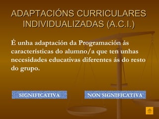ADAPTACIÓNS CURRICULARES INDIVIDUALIZADAS (A.C.I.) É unha adaptación da Programación ás características do alumno/a que ten unhas necesidades educativas diferentes ás do resto do grupo. SIGNIFICATIVA NON SIGNIFICATIVA 