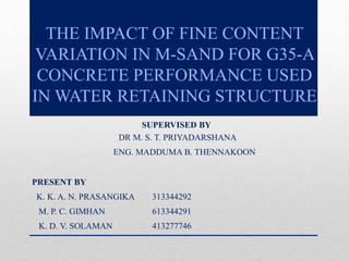 THE IMPACT OF FINE CONTENT
VARIATION IN M-SAND FOR G35-A
CONCRETE PERFORMANCE USED
IN WATER RETAINING STRUCTURE
SUPERVISED BY
DR M. S. T. PRIYADARSHANA
ENG. MADDUMA B. THENNAKOON
PRESENT BY
K. K. A. N. PRASANGIKA 313344292
M. P. C. GIMHAN 613344291
K. D. V. SOLAMAN 413277746
 