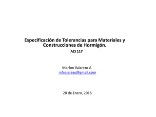 Marlon Valarezo A.
mfvalarezo@gmail.com
Especificación de Tolerancias para Materiales y
Construcciones de Hormigón.
ACI 117
28 de Enero, 2015
 