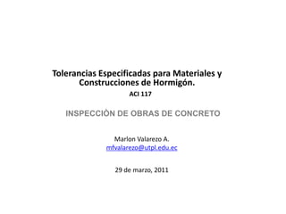 Tolerancias Especificadas para Materiales y Construcciones de Hormigón. ACI 117 INSPECCIÒN DE OBRAS DE CONCRETO Marlon Valarezo A. mfvalarezo@utpl.edu.ec 29 de marzo, 2011 