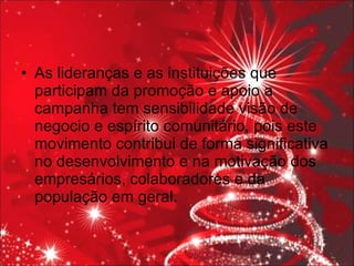 As lideranças e as instituições que participam da promoção e apoio a campanha tem sensibilidade visão de negocio e espírito comunitário, pois este movimento contribui de forma significativa no desenvolvimento e na motivação dos empresários, colaboradores e da população em geral. 