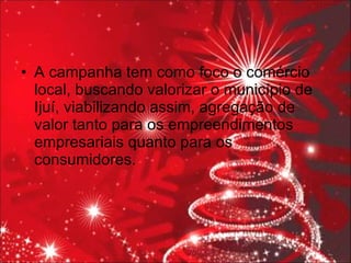 A campanha tem como foco o comércio local, buscando valorizar o município de Ijuí, viabilizando assim, agregação de valor tanto para os empreendimentos empresariais quanto para os consumidores. 