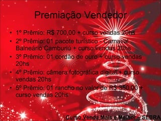 Premiação Vendedor 1º Prêmio: R$ 700,00 + curso vendas 20hs 2º Prêmio: 01 pacote turístico - Carnaval Balneário Camburiú + curso vendas 20hs 3º Prêmio: 01 cordão de ouro + curso vendas 20hs 4º Prêmio: câmera fotográfica digital + curso vendas 20hs 5º Prêmio: 01 rancho no valor de R$ 350,00 + curso vendas 20hs Curso Venda Mais e Melhor – SEBRAE 