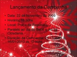 Lançamento da Campanha Data: 22 de Novembro de 2009 Horário: 16:30hs Local: Praça da República Paralelo ao dia do Bebê e dia da Cidadania  Duração da Campanha: 23/11/2009 à 16/01/2010 as 12:00hs 