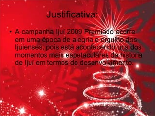 Justificativa: A campanha Ijuí 2009 Premiado ocorre em uma época de alegria e orgulho dos Ijuienses, pois está acontecendo uns dos momentos mais espetaculares da historia de Ijuí em termos de desenvolvimento. 
