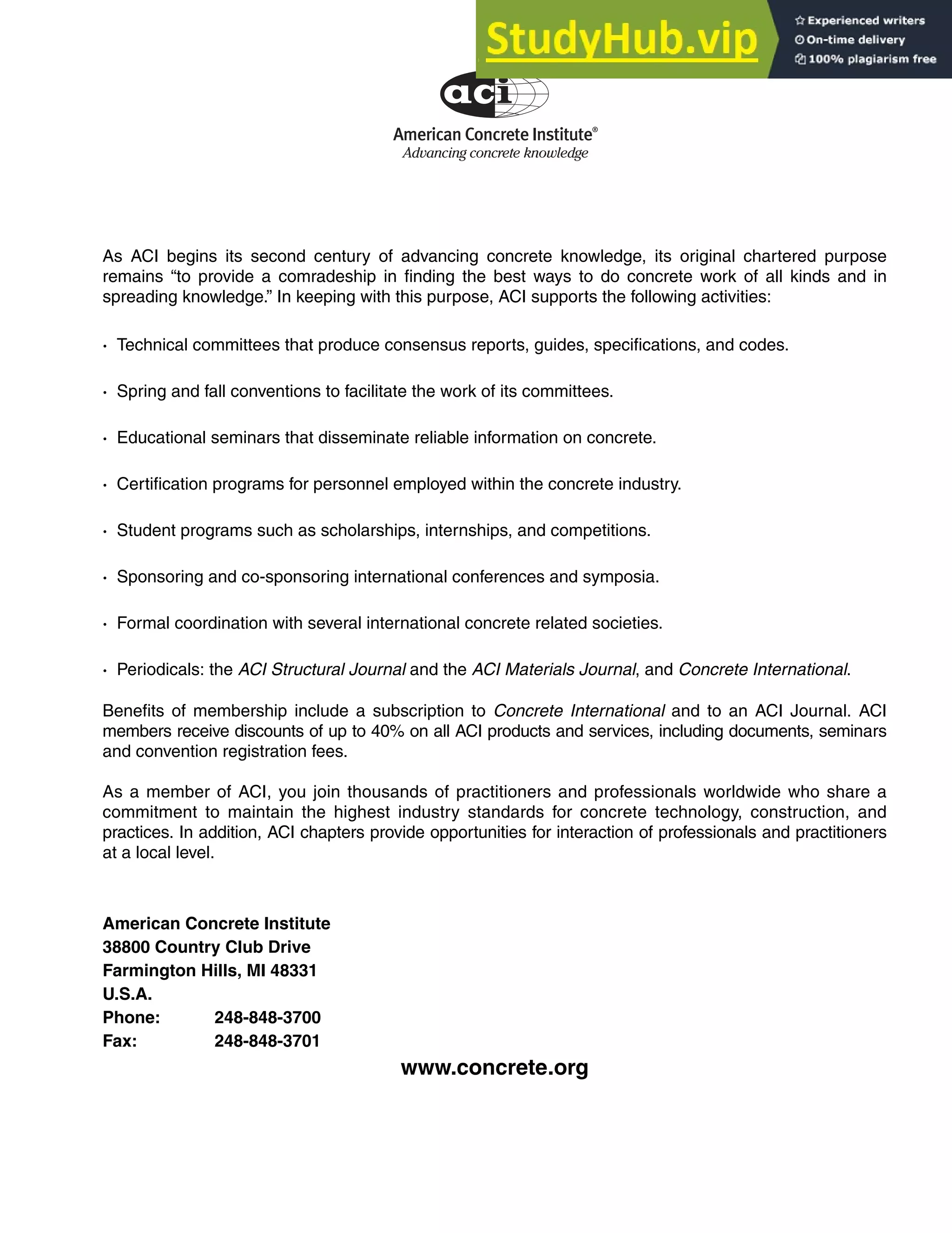 As ACI begins its second century of advancing concrete knowledge, its original chartered purpose
remains “to provide a comradeship in finding the best ways to do concrete work of all kinds and in
spreading knowledge.” In keeping with this purpose, ACI supports the following activities:
· Technical committees that produce consensus reports, guides, specifications, and codes.
· Spring and fall conventions to facilitate the work of its committees.
· Educational seminars that disseminate reliable information on concrete.
· Certification programs for personnel employed within the concrete industry.
· Student programs such as scholarships, internships, and competitions.
· Sponsoring and co-sponsoring international conferences and symposia.
· Formal coordination with several international concrete related societies.
· Periodicals: the ACI Structural Journal and the ACI Materials Journal, and Concrete International.
Benefits of membership include a subscription to Concrete International and to an ACI Journal. ACI
members receive discounts of up to 40% on all ACI products and services, including documents, seminars
and convention registration fees.
As a member of ACI, you join thousands of practitioners and professionals worldwide who share a
commitment to maintain the highest industry standards for concrete technology, construction, and
practices. In addition, ACI chapters provide opportunities for interaction of professionals and practitioners
at a local level.
American Concrete Institute
38800 Country Club Drive
Farmington Hills, MI 48331
U.S.A.
Phone: 248-848-3700
Fax: 248-848-3701
www.concrete.org
American Concrete Institute®
Advancing concrete knowledge
 