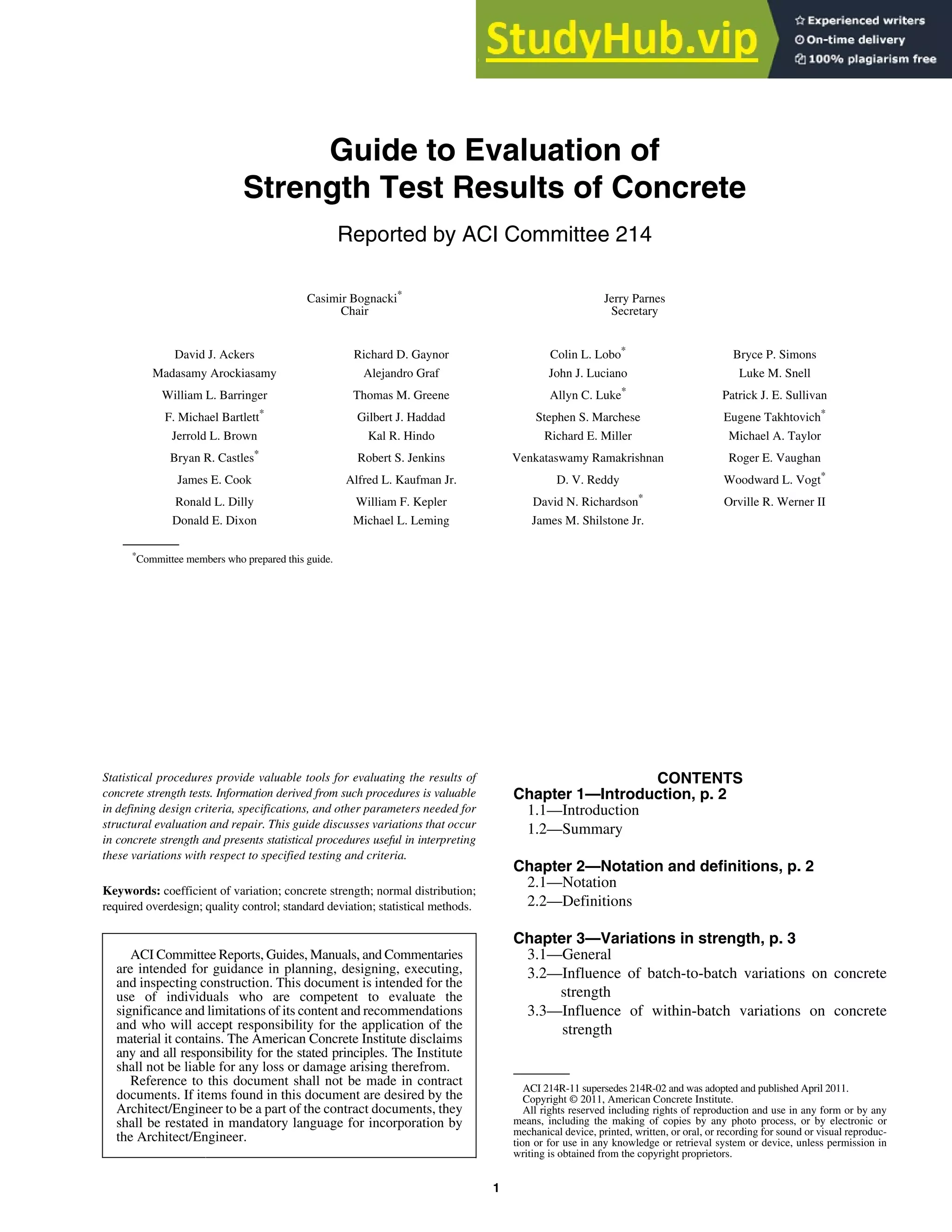 ACI 214R-11 supersedes 214R-02 and was adopted and published April 2011.
Copyright © 2011, American Concrete Institute.
All rights reserved including rights of reproduction and use in any form or by any
means, including the making of copies by any photo process, or by electronic or
mechanical device, printed, written, or oral, or recording for sound or visual reproduc-
tion or for use in any knowledge or retrieval system or device, unless permission in
writing is obtained from the copyright proprietors.
1
ACI Committee Reports, Guides, Manuals, and Commentaries
are intended for guidance in planning, designing, executing,
and inspecting construction. This document is intended for the
use of individuals who are competent to evaluate the
significance and limitations of its content and recommendations
and who will accept responsibility for the application of the
material it contains. The American Concrete Institute disclaims
any and all responsibility for the stated principles. The Institute
shall not be liable for any loss or damage arising therefrom.
Reference to this document shall not be made in contract
documents. If items found in this document are desired by the
Architect/Engineer to be a part of the contract documents, they
shall be restated in mandatory language for incorporation by
the Architect/Engineer.
Guide to Evaluation of
Strength Test Results of Concrete
Reported by ACI Committee 214
ACI 214R-11
Statistical procedures provide valuable tools for evaluating the results of
concrete strength tests. Information derived from such procedures is valuable
in defining design criteria, specifications, and other parameters needed for
structural evaluation and repair. This guide discusses variations that occur
in concrete strength and presents statistical procedures useful in interpreting
these variations with respect to specified testing and criteria.
Keywords: coefficient of variation; concrete strength; normal distribution;
required overdesign; quality control; standard deviation; statistical methods.
CONTENTS
Chapter 1—Introduction, p. 2
1.1—Introduction
1.2—Summary
Chapter 2—Notation and definitions, p. 2
2.1—Notation
2.2—Definitions
Chapter 3—Variations in strength, p. 3
3.1—General
3.2—Influence of batch-to-batch variations on concrete
strength
3.3—Influence of within-batch variations on concrete
strength
David J. Ackers Richard D. Gaynor Colin L. Lobo*
Bryce P. Simons
Madasamy Arockiasamy Alejandro Graf John J. Luciano Luke M. Snell
William L. Barringer Thomas M. Greene Allyn C. Luke*
Patrick J. E. Sullivan
F. Michael Bartlett*
Gilbert J. Haddad Stephen S. Marchese Eugene Takhtovich*
Jerrold L. Brown Kal R. Hindo Richard E. Miller Michael A. Taylor
Bryan R. Castles*
Robert S. Jenkins Venkataswamy Ramakrishnan Roger E. Vaughan
James E. Cook Alfred L. Kaufman Jr. D. V. Reddy Woodward L. Vogt*
Ronald L. Dilly William F. Kepler David N. Richardson*
Orville R. Werner II
Donald E. Dixon Michael L. Leming James M. Shilstone Jr.
*
Committee members who prepared this guide.
Casimir Bognacki*
Chair
Jerry Parnes
Secretary
 