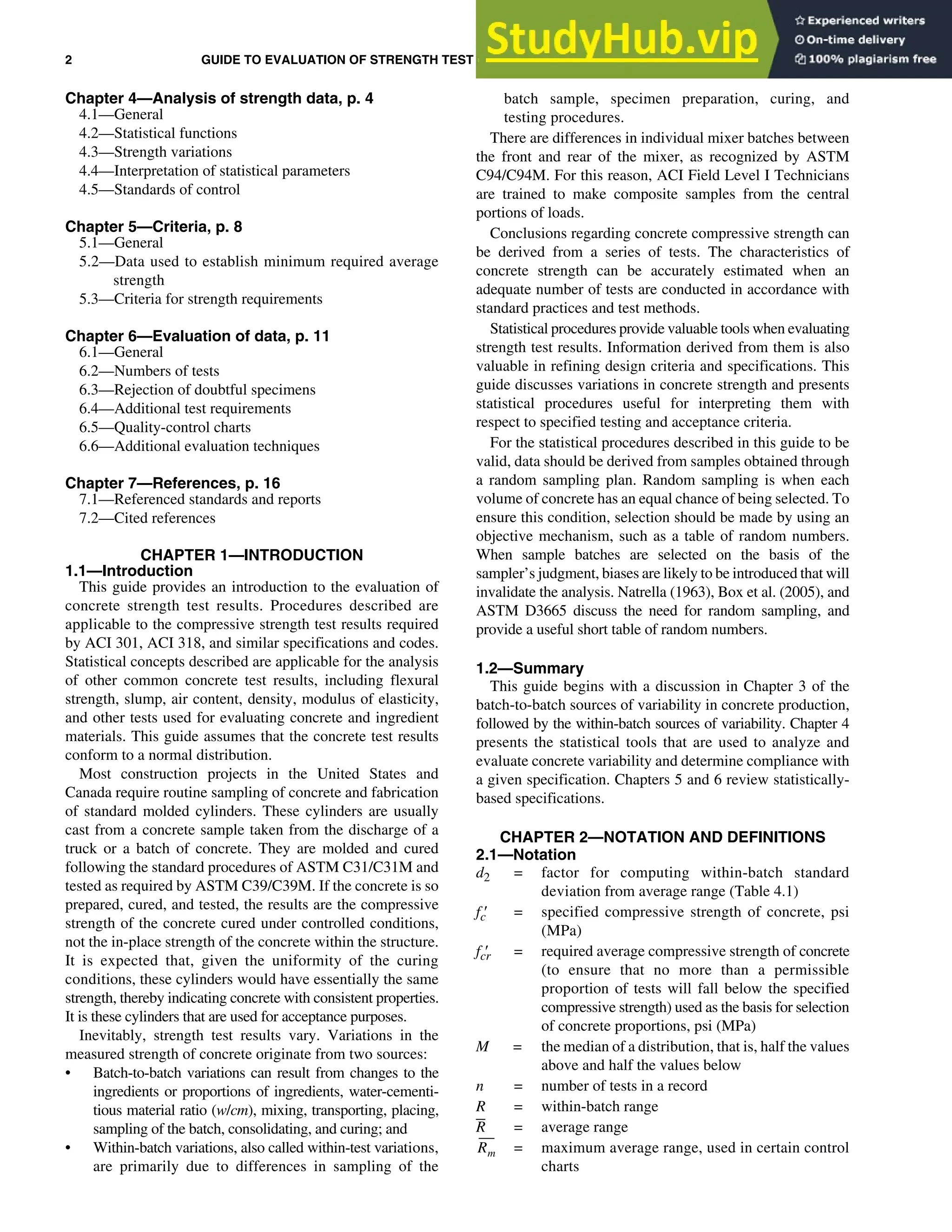 2 GUIDE TO EVALUATION OF STRENGTH TEST RESULTS OF CONCRETE (ACI 214R-11)
Chapter 4—Analysis of strength data, p. 4
4.1—General
4.2—Statistical functions
4.3—Strength variations
4.4—Interpretation of statistical parameters
4.5—Standards of control
Chapter 5—Criteria, p. 8
5.1—General
5.2—Data used to establish minimum required average
strength
5.3—Criteria for strength requirements
Chapter 6—Evaluation of data, p. 11
6.1—General
6.2—Numbers of tests
6.3—Rejection of doubtful specimens
6.4—Additional test requirements
6.5—Quality-control charts
6.6—Additional evaluation techniques
Chapter 7—References, p. 16
7.1—Referenced standards and reports
7.2—Cited references
CHAPTER 1—INTRODUCTION
1.1—Introduction
This guide provides an introduction to the evaluation of
concrete strength test results. Procedures described are
applicable to the compressive strength test results required
by ACI 301, ACI 318, and similar specifications and codes.
Statistical concepts described are applicable for the analysis
of other common concrete test results, including flexural
strength, slump, air content, density, modulus of elasticity,
and other tests used for evaluating concrete and ingredient
materials. This guide assumes that the concrete test results
conform to a normal distribution.
Most construction projects in the United States and
Canada require routine sampling of concrete and fabrication
of standard molded cylinders. These cylinders are usually
cast from a concrete sample taken from the discharge of a
truck or a batch of concrete. They are molded and cured
following the standard procedures of ASTM C31/C31M and
tested as required by ASTM C39/C39M. If the concrete is so
prepared, cured, and tested, the results are the compressive
strength of the concrete cured under controlled conditions,
not the in-place strength of the concrete within the structure.
It is expected that, given the uniformity of the curing
conditions, these cylinders would have essentially the same
strength, thereby indicating concrete with consistent properties.
It is these cylinders that are used for acceptance purposes.
Inevitably, strength test results vary. Variations in the
measured strength of concrete originate from two sources:
• Batch-to-batch variations can result from changes to the
ingredients or proportions of ingredients, water-cementi-
tious material ratio (w/cm), mixing, transporting, placing,
sampling of the batch, consolidating, and curing; and
• Within-batch variations, also called within-test variations,
are primarily due to differences in sampling of the
batch sample, specimen preparation, curing, and
testing procedures.
There are differences in individual mixer batches between
the front and rear of the mixer, as recognized by ASTM
C94/C94M. For this reason, ACI Field Level I Technicians
are trained to make composite samples from the central
portions of loads.
Conclusions regarding concrete compressive strength can
be derived from a series of tests. The characteristics of
concrete strength can be accurately estimated when an
adequate number of tests are conducted in accordance with
standard practices and test methods.
Statistical procedures provide valuable tools when evaluating
strength test results. Information derived from them is also
valuable in refining design criteria and specifications. This
guide discusses variations in concrete strength and presents
statistical procedures useful for interpreting them with
respect to specified testing and acceptance criteria.
For the statistical procedures described in this guide to be
valid, data should be derived from samples obtained through
a random sampling plan. Random sampling is when each
volume of concrete has an equal chance of being selected. To
ensure this condition, selection should be made by using an
objective mechanism, such as a table of random numbers.
When sample batches are selected on the basis of the
sampler’s judgment, biases are likely to be introduced that will
invalidate the analysis. Natrella (1963), Box et al. (2005), and
ASTM D3665 discuss the need for random sampling, and
provide a useful short table of random numbers.
1.2—Summary
This guide begins with a discussion in Chapter 3 of the
batch-to-batch sources of variability in concrete production,
followed by the within-batch sources of variability. Chapter 4
presents the statistical tools that are used to analyze and
evaluate concrete variability and determine compliance with
a given specification. Chapters 5 and 6 review statistically-
based specifications.
CHAPTER 2—NOTATION AND DEFINITIONS
2.1—Notation
d2 = factor for computing within-batch standard
deviation from average range (Table 4.1)
fc′ = specified compressive strength of concrete, psi
(MPa)
fcr
′ = required average compressive strength of concrete
(to ensure that no more than a permissible
proportion of tests will fall below the specified
compressive strength) used as the basis for selection
of concrete proportions, psi (MPa)
M = the median of a distribution, that is, half the values
above and half the values below
n = number of tests in a record
R = within-batch range
R = average range
= maximum average range, used in certain control
charts
Rm
 