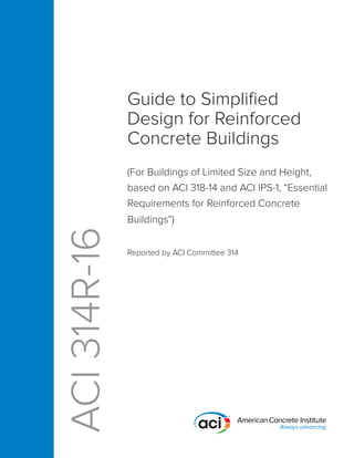 Guide to Simplified
Design for Reinforced
Concrete Buildings
(For Buildings of Limited Size and Height,
based on ACI 318-14 and ACI IPS-1, “Essential
Requirements for Reinforced Concrete
Buildings”)
Reported by ACI Committee 314
ACI
314R-16
 
