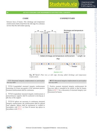 between faces of beams. This shrinkage and temperature
reinforcement shall extend from the slab edge for a distance
not less than the slab tendon spacing.
7.7.7 6WUXFWXUDO LQWHJULW UHLQIRUFHPHQW LQ FDVWLQSODFH
one-way slabs
7.7.7.1 Longitudinal structural integrity reinforcement
consisting of at least one-quarter of the maximum positive
moment reinforcement shall be continuous.
7.7.7.2 Longitudinal structural integrity reinforcement at
noncontinuous supports shall be anchored to develop fy at
the face of the support.
7.7.7.3 If splices are necessary in continuous structural
integrity reinforcement, the reinforcement shall be spliced
near supports. Splices shall be mechanical or welded in
accordance with 25.5.7 or Class B tension lap splices in
accordance with 25.5.2.
R7.7.7 6WUXFWXUDOLQWHJULWUHLQIRUFHPHQWLQFDVWLQSODFH
one-way slabs
Positive moment structural integrity reinforcement for
one-way slabs is intended to be similar to that for beams.
Refer to R9.7.7 for a discussion of structural integrity rein-
forcement for beams.
American Concrete Institute – Copyrighted © Material – www.concrete.org
98 ACI 318-19: BUILDING CODE REQUIREMENTS FOR STRUCTURAL CONCRETE
CODE COMMENTARY
s
 4.5 ft
s s
Length ≥ s
Added shrinkage and temperature reinforcement
A A
Plan
Section A-A
Beam
Tendon
Shrinkage and temperature
tendon
Fig. R7.7.6.3.2²3ODQ YLHZ DW VODE HGJH VKRZLQJ DGGHG VKULQNDJH DQG WHPSHUDWXUH
UHLQIRUFHPHQW
Frs|uljkwhg#pdwhuldo#olfhqvhg#wr#Xqlyhuvlw|#ri#Wrurqwr#e|#Fodulydwh#Dqdo|wlfv#+XV,#OOF/#vxevfulswlrqv1whfkvwuhhw1frp/#grzqordghg#rq#534038064#49=3;=64#.3333#e|##Xqlyhuvlw|#ri#Wrurqwr#Xvhu1
#Qr#ixuwkhu#uhsurgxfwlrq#ru#glvwulexwlrq#lv#shuplwwhg1
 