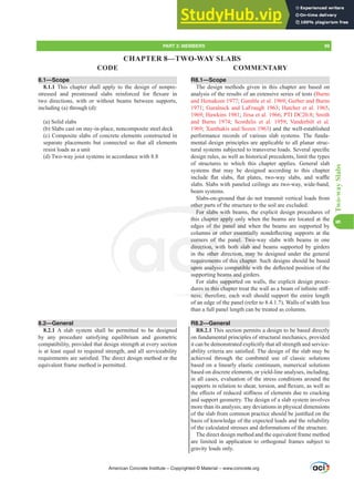 8.1—Scope
8.1.1 This chapter shall apply to the design of nonpre-
VWUHVVHG DQG SUHVWUHVVHG VODEV UHLQIRUFHG IRU ÀH[XUH LQ
two directions, with or without beams between supports,
including (a) through (d):
(a) Solid slabs
(b) Slabs cast on stay-in-place, noncomposite steel deck
(c) Composite slabs of concrete elements constructed in
separate placements but connected so that all elements
resist loads as a unit
(d) Two-way joist systems in accordance with 8.8
8.2—General
8.2.1 A slab system shall be permitted to be designed
by any procedure satisfying equilibrium and geometric
compatibility, provided that design strength at every section
is at least equal to required strength, and all serviceability
UHTXLUHPHQWVDUHVDWLV¿HG7KHGLUHFWGHVLJQPHWKRGRUWKH
equivalent frame method is permitted.
R8.1—Scope
The design methods given in this chapter are based on
analysis of the results of an extensive series of tests (Burns
and Hemakom 1977; Gamble et al. 1969; Gerber and Burns
1971; Guralnick and LaFraugh 1963; Hatcher et al. 1965,
1969; Hawkins 1981; Jirsa et al. 1966; PTI DC20.8; Smith
and Burns 1974; Scordelis et al. 1959; Vanderbilt et al.
1969; Xanthakis and Sozen 1963) and the well-established
performance records of various slab systems. The funda-
mental design principles are applicable to all planar struc-
WXUDOVVWHPVVXEMHFWHGWRWUDQVYHUVHORDGV6HYHUDOVSHFL¿F
design rules, as well as historical precedents, limit the types
of structures to which this chapter applies. General slab
systems that may be designed according to this chapter
LQFOXGH ÀDW VODEV ÀDW SODWHV WZRZD VODEV DQG ZD൷H
slabs. Slabs with paneled ceilings are two-way, wide-band,
beam systems.
Slabs-on-ground that do not transmit vertical loads from
other parts of the structure to the soil are excluded.
For slabs with beams, the explicit design procedures of
this chapter apply only when the beams are located at the
edges of the panel and when the beams are supported by
FROXPQVRURWKHUHVVHQWLDOOQRQGHÀHFWLQJVXSSRUWVDWWKH
corners of the panel. Two-way slabs with beams in one
direction, with both slab and beams supported by girders
in the other direction, may be designed under the general
requirements of this chapter. Such designs should be based
XSRQDQDOVLVFRPSDWLEOHZLWKWKHGHÀHFWHGSRVLWLRQRIWKH
supporting beams and girders.
For slabs supported on walls, the explicit design proce-
GXUHVLQWKLVFKDSWHUWUHDWWKHZDOODVDEHDPRILQ¿QLWHVWL൵-
ness; therefore, each wall should support the entire length
of an edge of the panel (refer to 8.4.1.7). Walls of width less
than a full panel length can be treated as columns.
R8.2—General
R8.2.1 This section permits a design to be based directly
on fundamental principles of structural mechanics, provided
it can be demonstrated explicitly that all strength and service-
DELOLWFULWHULDDUHVDWLV¿HG7KHGHVLJQRIWKHVODEPDEH
achieved through the combined use of classic solutions
based on a linearly elastic continuum, numerical solutions
based on discrete elements, or yield-line analyses, including,
in all cases, evaluation of the stress conditions around the
VXSSRUWVLQUHODWLRQWRVKHDUWRUVLRQDQGÀH[XUHDVZHOODV
WKHH൵HFWVRIUHGXFHGVWL൵QHVVRIHOHPHQWVGXHWRFUDFNLQJ
and support geometry. The design of a slab system involves
more than its analysis; any deviations in physical dimensions
RIWKHVODEIURPFRPPRQSUDFWLFHVKRXOGEHMXVWL¿HGRQWKH
basis of knowledge of the expected loads and the reliability
of the calculated stresses and deformations of the structure.
The direct design method and the equivalent frame method
are limited in application to orthogonal frames subject to
gravity loads only.
CHAPTER 8—TWO-WAY SLABS
American Concrete Institute – Copyrighted © Material – www.concrete.org
PART 3: MEMBERS 99
CODE COMMENTARY
8
Two-way
Slabs
HU HVVHQWLDO
nel. Two-
h slab an
on, may
s chapter
PSDWLEOHZ
ms and g
s supported
HVLQWKLVFKDS
ness; th
other p
For slabs with
hapter apply on
e panel and
corn
direct
requir
XSRQ
of
n, w
other
ment
QDOV
f th
V RU
wh
wh
 