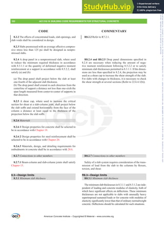R8.2.2 Refer to R7.2.1.
R8.2.4 and R8.2.5 'URS SDQHO GLPHQVLRQV VSHFL¿HG LQ
8.2.4 are necessary when reducing the amount of nega-
tive moment reinforcement following 8.5.2.2 or to satisfy
minimum slab thicknesses permitted in 8.3.1.1. If the dimen-
VLRQVDUHOHVVWKDQVSHFL¿HGLQWKHSURMHFWLRQPDEH
used as a shear cap to increase the shear strength of the slab.
For slabs with changes in thickness, it is necessary to check
the shear strength at several sections (Refer to 22.6.4.1(b)).
R8.2.7 RQQHFWLRQVWRRWKHUPHPEHUV
Safety of a slab system requires consideration of the trans-
PLVVLRQ RI ORDG IURP WKH VODE WR WKH FROXPQV E ÀH[XUH
torsion, and shear.
R8.3—Design limits
R8.3.1 0LQLPXPVODEWKLFNQHVV
Theminimumslabthicknessesin8.3.1.1and8.3.1.2areinde-
pendent of loading and concrete modulus of elasticity, both of
ZKLFKKDYHVLJQL¿FDQWH൵HFWVRQGHÀHFWLRQV7KHVHPLQLPXP
thicknesses are not applicable to slabs with unusually heavy
superimposed sustained loads or for concrete with modulus of
HODVWLFLWVLJQL¿FDQWOORZHUWKDQWKDWRIRUGLQDUQRUPDOZHLJKW
FRQFUHWH'HÀHFWLRQVVKRXOGEHFDOFXODWHGIRUVXFKVLWXDWLRQV
8.2.27KHH൵HFWVRIFRQFHQWUDWHGORDGVVODERSHQLQJVDQG
slab voids shall be considered in design.
8.2.36ODEVSUHVWUHVVHGZLWKDQDYHUDJHH൵HFWLYHFRPSUHV-
sive stress less than 125 psi shall be designed as nonpre-
stressed slabs.
8.2.4 A drop panel in a nonprestressed slab, where used
to reduce the minimum required thickness in accordance
with 8.3.1.1 or the quantity of deformed negative moment
reinforcement at a support in accordance with 8.5.2.2, shall
satisfy (a) and (b):
(a) The drop panel shall project below the slab at least
one-fourth of the adjacent slab thickness.
(b) The drop panel shall extend in each direction from the
centerline of support a distance not less than one-sixth the
span length measured from center-to-center of supports in
that direction.
8.2.5 A shear cap, where used to increase the critical
section for shear at a slab-column joint, shall project below
WKHVODEVR൶WDQGH[WHQGKRUL]RQWDOOIURPWKHIDFHRIWKH
column a distance at least equal to the thickness of the
SURMHFWLRQEHORZWKHVODEVR൶W
8.2.6 Materials
8.2.6.1 Design properties for concrete shall be selected to
be in accordance with Chapter 19.
8.2.6.2 Design properties for steel reinforcement shall be
selected to be in accordance with Chapter 20.
8.2.6.3 Materials, design, and detailing requirements for
embedments in concrete shall be in accordance with 20.6.
8.2.7 RQQHFWLRQVWRRWKHUPHPEHUV
8.2.7.1 Beam-column and slab-column joints shall satisfy
Chapter 15.
8.3—Design limits
8.3.1 0LQLPXPVODEWKLFNQHVV
American Concrete Institute – Copyrighted © Material – www.concrete.org
100 ACI 318-19: BUILDING CODE REQUIREMENTS FOR STRUCTURAL CONCRETE
CODE COMMENTARY
be
increase
oint,
QWDOO
ual e thickness o
l b
he
Frs|uljkwhg#pdwhuldo#olfhqvhg#wr#Xqlyhuvlw|#ri#Wrurqwr#e|#Fodulydwh#Dqdo|wlfv#+XV,#OOF/#vxevfulswlrqv1whfkvwuhhw1frp/#grzqordghg#rq#534038064#49=3;=64#.3333#e|##Xqlyhuvlw|#ri#Wrurqwr#Xvhu1
#Qr#ixuwkhu#uhsurgxfwlrq#ru#glvwulexwlrq#lv#shuplwwhg1
 