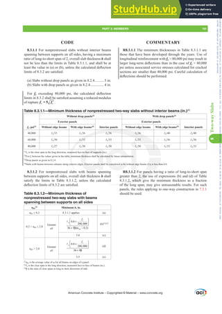 R8.3.1.1 The minimum thicknesses in Table 8.3.1.1 are
those that have been developed through the years. Use of
longitudinal reinforcement with fy  80,000 psi may result in
ODUJHUORQJWHUPGHÀHFWLRQVWKDQLQWKHFDVHRIfy  80,000
psi unless associated service stresses calculated for cracked
sections are smaller than 40,000 psi. Careful calculation of
GHÀHFWLRQVVKRXOGEHSHUIRUPHG
R8.3.1.2 For panels having a ratio of long-to-short span
greater than 2, the use of expressions (b) and (d) of Table
8.3.1.2, which give the minimum thickness as a fraction
of the long span, may give unreasonable results. For such
panels, the rules applying to one-way construction in 7.3.1
should be used.
8.3.1.1 For nonprestressed slabs without interior beams
spanning between supports on all sides, having a maximum
ratio of long-to-short span of 2, overall slab thickness h shall
not be less than the limits in Table 8.3.1.1, and shall be at
OHDVWWKHYDOXHLQ D RU E XQOHVVWKHFDOFXODWHGGHÀHFWLRQ
OLPLWVRIDUHVDWLV¿HG
(a) Slabs without drop panels as given in 8.2.4.......... 5 in.
(b) Slabs with drop panels as given in 8.2.4............... 4 in.
For fy H[FHHGLQJ  SVL WKH FDOFXODWHG GHÀHFWLRQ
OLPLWVLQVKDOOEHVDWLV¿HGDVVXPLQJDUHGXFHGPRGXOXV
of rupture ′
= 5
r c
f f .
8.3.1.2 For nonprestressed slabs with beams spanning
between supports on all sides, overall slab thickness h shall
satisfy the limits in Table 8.3.1.2, unless the calculated
GHÀHFWLRQOLPLWVRIDUHVDWLV¿HG
Table 8.3.1.2—Minimum thickness of
nonprestressed two-way slabs with beams
spanning between supports on all sides
Įfm
[1]
Minimum h, in.
ĮIP” 8.3.1.1 applies (a)
ĮIP”
Greater
of:
0.8
200,000
36 5 ( 0.2)
y
n
IP
f
⎛ ⎞
+
⎜ ⎟
⎝ ⎠
+ β α −
A
(b)[1],[2]
5.0 (c)
ĮIP  2.0
Greater
of:
0.8
200,000
36 9
y
n
f
⎛ ⎞
+
⎜ ⎟
⎝ ⎠
+ β
A
(d)
3.5 (e)
[1]
ĮIPLVWKHDYHUDJHYDOXHRIĮf for all beams on edges of a panel.
[2]
Ɛn is the clear span in the long direction, measured face-to-face of beams (in.).
[3]
ȕLVWKHUDWLRRIFOHDUVSDQVLQORQJWRVKRUWGLUHFWLRQVRIVODE
Table 8.3.1.1—Minimum thickness of nonprestressed two-way slabs without interior beams (in.)[1]
fy, psi[2]
Without drop panels[3]
With drop panels[3]
Exterior panels
Interior panels
Exterior panels
Interior panels
Without edge beams With edge beams[4]
Without edge beams With edge beams[4]
40,000 Ɛn Ɛn Ɛn Ɛn Ɛn Ɛn
60,000 Ɛn Ɛn Ɛn Ɛn Ɛn Ɛn
80,000 Ɛn Ɛn Ɛn Ɛn Ɛn Ɛn
[1]
Ɛn is the clear span in the long direction, measured face-to-face of supports (in.).
[2]
For fy between the values given in the table, minimum thickness shall be calculated by linear interpolation.
[3]
Drop panels as given in 8.2.4.
[4]
6ODEVZLWKEHDPVEHWZHHQFROXPQVDORQJH[WHULRUHGJHV([WHULRUSDQHOVVKDOOEHFRQVLGHUHGWREHZLWKRXWHGJHEHDPVLIĮf is less than 0.8.
American Concrete Institute – Copyrighted © Material – www.concrete.org
PART 3: MEMBERS 101
CODE COMMENTARY
8
Two-way
Slabs
LIĮf
Į is less th
f
r panels h
n 2, the us
1.2, which g
of the l
Ɛ  Ɛn
Ɛ 
Ɛn
Ɛ  Ɛ 
easu
, m
[WH
-to-face of supports (i
thickness shall be calc
HV([WHULRUSDQHOVVKD
ated by linear interpol
EHFRQVLGHUHGWREHZ
on.
RXWHG
Ɛ
Frs|uljkwhg#pdwhuldo#olfhqvhg#wr#Xqlyhuvlw|#ri#Wrurqwr#e|#Fodulydwh#Dqdo|wlfv#+XV,#OOF/#vxevfulswlrqv1whfkvwuhhw1frp/#grzqordghg#rq#534038064#49=3;=64#.3333#e|##Xqlyhuvlw|#ri#Wrurqwr#Xvhu1
#Qr#ixuwkhu#uhsurgxfwlrq#ru#glvwulexwlrq#lv#shuplwwhg1
 