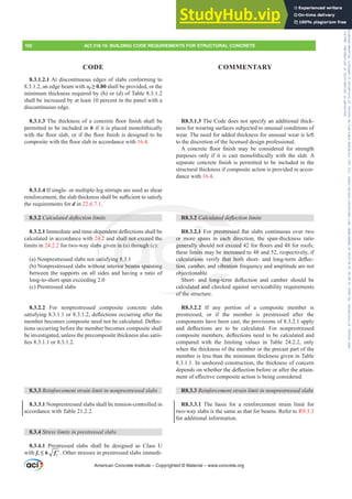 R8.3.1.3 The Code does not specify an additional thick-
ness for wearing surfaces subjected to unusual conditions of
wear. The need for added thickness for unusual wear is left
to the discretion of the licensed design professional.
$ FRQFUHWH ÀRRU ¿QLVK PD EH FRQVLGHUHG IRU VWUHQJWK
purposes only if it is cast monolithically with the slab. A
VHSDUDWHFRQFUHWH¿QLVKLVSHUPLWWHGWREHLQFOXGHGLQWKH
structural thickness if composite action is provided in accor-
dance with 16.4.
R8.3.2 DOFXODWHGGHÀHFWLRQOLPLWV
R8.3.2.1 )RU SUHVWUHVVHG ÀDW VODEV FRQWLQXRXV RYHU WZR
or more spans in each direction, the span-thickness ratio
JHQHUDOOVKRXOGQRWH[FHHGIRUÀRRUVDQGIRUURRIV
these limits may be increased to 48 and 52, respectively, if
FDOFXODWLRQV YHULI WKDW ERWK VKRUW DQG ORQJWHUP GHÀHF-
tion, camber, and vibration frequency and amplitude are not
objectionable.
6KRUW DQG ORQJWHUP GHÀHFWLRQ DQG FDPEHU VKRXOG EH
calculated and checked against serviceability requirements
of the structure.
R8.3.2.2 If any portion of a composite member is
prestressed, or if the member is prestressed after the
components have been cast, the provisions of 8.3.2.1 apply
DQG GHÀHFWLRQV DUH WR EH FDOFXODWHG )RU QRQSUHVWUHVVHG
FRPSRVLWHPHPEHUVGHÀHFWLRQVQHHGWREHFDOFXODWHGDQG
compared with the limiting values in Table 24.2.2, only
when the thickness of the member or the precast part of the
member is less than the minimum thickness given in Table
8.3.1.1. In unshored construction, the thickness of concern
GHSHQGVRQZKHWKHUWKHGHÀHFWLRQEHIRUHRUDIWHUWKHDWWDLQ-
PHQWRIH൵HFWLYHFRPSRVLWHDFWLRQLVEHLQJFRQVLGHUHG
R8.3.3 5HLQIRUFHPHQWVWUDLQOLPLWLQQRQSUHVWUHVVHGVODEV
R8.3.3.1 The basis for a reinforcement strain limit for
two-way slabs is the same as that for beams. Refer to R9.3.3
for additional information.
8.3.1.2.1 At discontinuous edges of slabs conforming to
DQHGJHEHDPZLWKĮf• shall be provided, or the
minimum thickness required by (b) or (d) of Table 8.3.1.2
shall be increased by at least 10 percent in the panel with a
discontinuous edge.
8.3.1.37KHWKLFNQHVVRIDFRQFUHWHÀRRU¿QLVKVKDOOEH
permitted to be included in h if it is placed monolithically
ZLWKWKHÀRRUVODERULIWKHÀRRU¿QLVKLVGHVLJQHGWREH
FRPSRVLWHZLWKWKHÀRRUVODELQDFFRUGDQFHZLWK16.4.
8.3.1.4 If single- or multiple-leg stirrups are used as shear
UHLQIRUFHPHQWWKHVODEWKLFNQHVVVKDOOEHVX൶FLHQWWRVDWLVI
the requirements for d in 22.6.7.1.
8.3.2 DOFXODWHGGHÀHFWLRQOLPLWV
8.3.2.1,PPHGLDWHDQGWLPHGHSHQGHQWGHÀHFWLRQVVKDOOEH
calculated in accordance with 24.2 and shall not exceed the
limits in 24.2.2 for two-way slabs given in (a) through (c):
(a) Nonprestressed slabs not satisfying 8.3.1
(b) Nonprestressed slabs without interior beams spanning
between the supports on all sides and having a ratio of
long-to-short span exceeding 2.0
(c) Prestressed slabs
8.3.2.2 For nonprestressed composite concrete slabs
VDWLVILQJRUGHÀHFWLRQVRFFXUULQJDIWHUWKH
PHPEHUEHFRPHVFRPSRVLWHQHHGQRWEHFDOFXODWHG'HÀHF-
tions occurring before the member becomes composite shall
be investigated, unless the precomposite thickness also satis-
¿HVRU
8.3.3 5HLQIRUFHPHQWVWUDLQOLPLWLQQRQSUHVWUHVVHGVODEV
8.3.3.1 Nonprestressed slabs shall be tension-controlled in
accordance with Table 21.2.2.
8.3.4 6WUHVVOLPLWVLQSUHVWUHVVHGVODEV
8.3.4.1 Prestressed slabs shall be designed as Class U
with ft” ′
c
f . Other stresses in prestressed slabs immedi-
American Concrete Institute – Copyrighted © Material – www.concrete.org
102 ACI 318-19: BUILDING CODE REQUIREMENTS FOR STRUCTURAL CONCRETE
CODE COMMENTARY
SUHVWUHVVHG
each dire
RWH[FHHG
increase
WKDW ERW
vibration
G ORQJWH
ulated and c
of the st
3 2 DOFXODWHG
SHQG
4.2
bs
sat
out
hall not excee
n in (a) through
ng 8.3
rior beams span
i
or m
JHQHUD
DOFXO
tion,
e
):
ng
e sp
VK
mits
LRQV
mbe
2.1
Frs|uljkwhg#pdwhuldo#olfhqvhg#wr#Xqlyhuvlw|#ri#Wrurqwr#e|#Fodulydwh#Dqdo|wlfv#+XV,#OOF/#vxevfulswlrqv1whfkvwuhhw1frp/#grzqordghg#rq#534038064#49=3;=64#.3333#e|##Xqlyhuvlw|#ri#Wrurqwr#Xvhu1
#Qr#ixuwkhu#uhsurgxfwlrq#ru#glvwulexwlrq#lv#shuplwwhg1
 