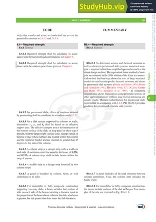 R8.4—Required strength
R8.4.1 General
R8.4.1.2 To determine service and factored moments as
well as shears in prestressed slab systems, numerical anal-
VLVLVUHTXLUHGUDWKHUWKDQVLPSOL¿HGDSSURDFKHVVXFKDVWKH
direct design method. The equivalent frame method of anal-
ysis as contained in the 2014 edition of the Code is a numer-
ical method that has been shown by tests of large structural
models to satisfactorily predict factored moments and shears
in prestressed slab systems (Smith and Burns 1974; Burns
and Hemakom 1977; Hawkins 1981; PTI DC20.8; Gerber
and Burns 1971; Scordelis et al. 1959). The referenced
research also shows that analysis using prismatic sections or
RWKHUDSSUR[LPDWLRQVRIVWL൵QHVVPDSURYLGHHUURQHRXVDQG
unsafe results. Moment redistribution for prestressed slabs
is permitted in accordance with 6.6.5. PTI DC20.8 provides
guidance for prestressed concrete slab systems.
R8.4.1.7$SDQHOLQFOXGHVDOOÀH[XUDOHOHPHQWVEHWZHHQ
column centerlines. Thus, the column strip includes the
beam, if any.
R8.4.1.8 For monolithic or fully composite construction,
WKHEHDPVLQFOXGHSRUWLRQVRIWKHVODEDVÀDQJHV7ZRH[DP-
ples of the rule are provided in Fig. R8.4.1.8.
ately after transfer and at service loads shall not exceed the
permissible stresses in 24.5.3 and 24.5.4.
8.4—Required strength
8.4.1 General
8.4.1.1 Required strength shall be calculated in accor-
dance with the factored load combinations in Chapter 5.
8.4.1.2 Required strength shall be calculated in accor-
dance with the analysis procedures given in Chapter 6.
8.4.1.3)RUSUHVWUHVVHGVODEVH൵HFWVRIUHDFWLRQVLQGXFHG
by prestressing shall be considered in accordance with 5.3.11.
8.4.1.4 For a slab system supported by columns or walls,
dimensions c1, c2, and Ɛn VKDOO EH EDVHG RQ DQ H൵HFWLYH
VXSSRUWDUHD7KHH൵HFWLYHVXSSRUWDUHDLVWKHLQWHUVHFWLRQRI
the bottom surface of the slab, or drop panel or shear cap if
present, with the largest right circular cone, right pyramid, or
tapered wedge whose surfaces are located within the column
and the capital or bracket and are oriented no greater than 45
degrees to the axis of the column.
8.4.1.5 A column strip is a design strip with a width on
each side of a column centerline equal to the lesser of 0.25Ɛ2
and 0.25Ɛ1. A column strip shall include beams within the
strip, if present.
8.4.1.6 A middle strip is a design strip bounded by two
column strips.
8.4.1.7 A panel is bounded by column, beam, or wall
centerlines on all sides.
8.4.1.8 For monolithic or fully composite construction
supporting two-way slabs, a beam includes that portion of
slab, on each side of the beam extending a distance equal to
the projection of the beam above or below the slab, whichever
is greater, but not greater than four times the slab thickness.
American Concrete Institute – Copyrighted © Material – www.concrete.org
PART 3: MEMBERS 103
CODE COMMENTARY
8
Two-way
Slabs
ccordance
ressed con
if
and
research also sho
DSSUR[LPDWLRQV
ts. Moment
H
ed
t
RIUHDFWLRQVLQG
cordance with 5
l
guid
FHG
11.
e fo
resu
itted
red
ed
Frs|uljkwhg#pdwhuldo#olfhqvhg#wr#Xqlyhuvlw|#ri#Wrurqwr#e|#Fodulydwh#Dqdo|wlfv#+XV,#OOF/#vxevfulswlrqv1whfkvwuhhw1frp/#grzqordghg#rq#534038064#49=3;=64#.3333#e|##Xqlyhuvlw|#ri#Wrurqwr#Xvhu1
#Qr#ixuwkhu#uhsurgxfwlrq#ru#glvwulexwlrq#lv#shuplwwhg1
 